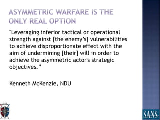 "Leveraging inferior tactical or operational
strength against [the enemy’s] vulnerabilities
to achieve disproportionate effect with the
aim of undermining [their] will in order to
achieve the asymmetric actor's strategic
objectives.”
Kenneth McKenzie, NDU
 