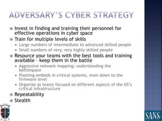  Invest in finding and training their personnel for
effective operations in cyber space
 Train for multiple levels of skills
 Large numbers of intermediate to advanced skilled people
 Small numbers of very, very highly skilled people
 Resource your teams with the best tools and training
available – keep them in the battle
 Aggressive network mapping; understanding the
battlespace
 Planting embeds in critical systems, even down to the
firmware level
 Organize as teams focused on different aspects of the US’s
critical infrastructure
 Repeatability
 Stealth
 