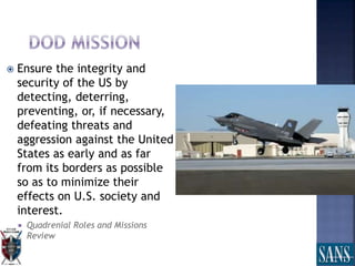  Ensure the integrity and
security of the US by
detecting, deterring,
preventing, or, if necessary,
defeating threats and
aggression against the United
States as early and as far
from its borders as possible
so as to minimize their
effects on U.S. society and
interest.
 Quadrenial Roles and Missions
Review
 
