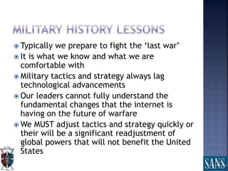  Typically we prepare to fight the ‘last war’
 It is what we know and what we are
comfortable with
 Military tactics and strategy always lag
technological advancements
 Our leaders cannot fully understand the
fundamental changes that the internet is
having on the future of warfare
 We MUST adjust tactics and strategy quickly or
their will be a significant readjustment of
global powers that will not benefit the United
States
 