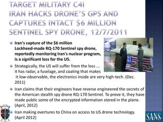  Iran's capture of the $6 million
Lockheed-made RQ-170 Sentinel spy drone,
reportedly monitoring Iran's nuclear program,
is a significant loss for the US.
 Strategically, the US will suffer from the loss ...
it has radar, a fuselage, and coating that makes
it low-observable, the electronics inside are very high-tech. (Dec.
2011)
 Iran claims that their engineers have reverse engineered the secrets of
the American stealth spy drone RQ-170 Sentinel. To prove it, they have
made public some of the encrypted information stored in the plane.
(April, 2012)
 Iran making overtures to China on access to US drone technology.
(April 2012)
 