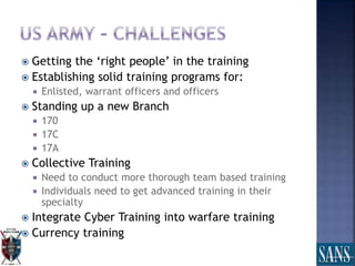  Getting the ‘right people’ in the training
 Establishing solid training programs for:
 Enlisted, warrant officers and officers
 Standing up a new Branch
 170
 17C
 17A
 Collective Training
 Need to conduct more thorough team based training
 Individuals need to get advanced training in their
specialty
 Integrate Cyber Training into warfare training
 Currency training
 