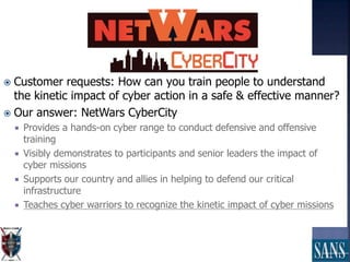  Customer requests: How can you train people to understand
the kinetic impact of cyber action in a safe & effective manner?
 Our answer: NetWars CyberCity
 Provides a hands-on cyber range to conduct defensive and offensive
training
 Visibly demonstrates to participants and senior leaders the impact of
cyber missions
 Supports our country and allies in helping to defend our critical
infrastructure
 Teaches cyber warriors to recognize the kinetic impact of cyber missions
 