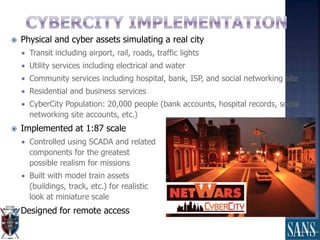  Physical and cyber assets simulating a real city
 Transit including airport, rail, roads, traffic lights
 Utility services including electrical and water
 Community services including hospital, bank, ISP, and social networking site
 Residential and business services
 CyberCity Population: 20,000 people (bank accounts, hospital records, social
networking site accounts, etc.)
 Implemented at 1:87 scale
 Controlled using SCADA and related
components for the greatest
possible realism for missions
 Built with model train assets
(buildings, track, etc.) for realistic
look at miniature scale
 Designed for remote access
 