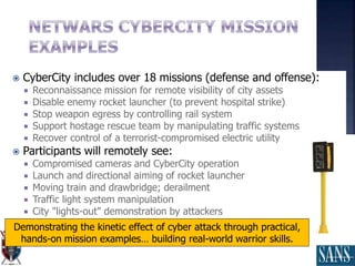  CyberCity includes over 18 missions (defense and offense):
 Reconnaissance mission for remote visibility of city assets
 Disable enemy rocket launcher (to prevent hospital strike)
 Stop weapon egress by controlling rail system
 Support hostage rescue team by manipulating traffic systems
 Recover control of a terrorist-compromised electric utility
 Participants will remotely see:
 Compromised cameras and CyberCity operation
 Launch and directional aiming of rocket launcher
 Moving train and drawbridge; derailment
 Traffic light system manipulation
 City "lights-out" demonstration by attackers
Demonstrating the kinetic effect of cyber attack through practical,
hands-on mission examples… building real-world warrior skills.
 