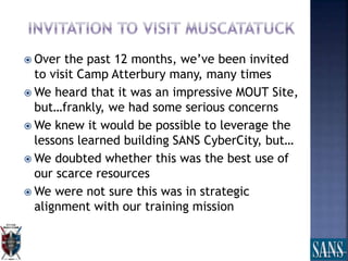  Over the past 12 months, we’ve been invited
to visit Camp Atterbury many, many times
 We heard that it was an impressive MOUT Site,
but…frankly, we had some serious concerns
 We knew it would be possible to leverage the
lessons learned building SANS CyberCity, but…
 We doubted whether this was the best use of
our scarce resources
 We were not sure this was in strategic
alignment with our training mission
 