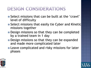  Select missions that can be built at the ‘crawl’
level of difficulty
 Select missions that easily tie Cyber and Kinetic
missions together
 Design missions so that they can be completed
by a trained team in 1 day
 Design missions so that they can be expanded
and made more complicated later
 Leave complicated and risky missions for later
phases
 