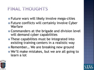  Future wars will likely involve mega-cities
 Future conflicts will certainly involve Cyber
Warfare
 Commanders at the brigade and division level
will demand cyber capabilities
 These capabilites must be integrated into
existing training centers in a realistic way
 Remember… We are breaking new ground
 We’ll make mistakes, but we are all going to
learn a lot
 
