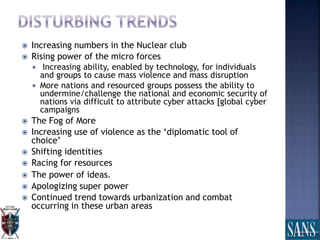  Increasing numbers in the Nuclear club
 Rising power of the micro forces
 Increasing ability, enabled by technology, for individuals
and groups to cause mass violence and mass disruption
 More nations and resourced groups possess the ability to
undermine/challenge the national and economic security of
nations via difficult to attribute cyber attacks [global cyber
campaigns
 The Fog of More
 Increasing use of violence as the ‘diplomatic tool of
choice’
 Shifting identities
 Racing for resources
 The power of ideas.
 Apologizing super power
 Continued trend towards urbanization and combat
occurring in these urban areas
 