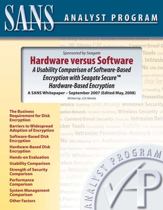 Sponsored by Seagate

          Hardware versus Software
           A Usability Comparison of Software-Based
               Encryption with Seagate Secure™
                 Hardware-Based Encryption
        A SANS Whitepaper – September 2007 (Edited May, 2008)
                           Written by: J.D. Hietala



The Business
Requirement for Disk
Encryption
Barriers to Widespread
Adoption of Encryption
Software-Based Disk
Encryption
Hardware-Based Disk
Encryption
Hands-on Evaluation
Usability Comparison
Strength of Security
Comparison
Performance
Comparison
System Management
Comparison
Other Factors
 