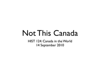 Not This Canada
 HIST 124: Canada in the World
      14 September 2010
 