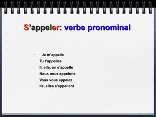 S ’appe l er :  verbe pronominal Je m’appelle Tu t’appelles Il, elle, on s’appelle Nous nous appelons Vous vous appelez Ils, elles s’appellent   