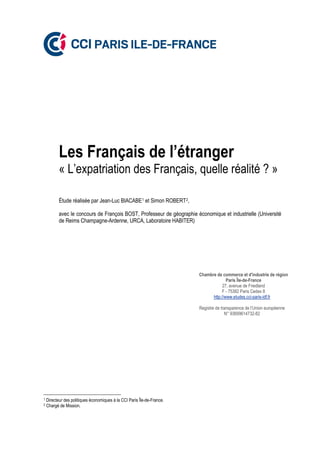 Les Français de l’étranger
« L’expatriation des Français, quelle réalité ? »
Étude réalisée par Jean-Luc BIACABE1 et Simon ROBERT2,
avec le concours de François BOST, Professeur de géographie économique et industrielle (Université
de Reims Champagne-Ardenne, URCA, Laboratoire HABITER)
1 Directeur des politiques économiques à la CCI Paris Île-de-France.
2 Chargé de Mission.
Chambre de commerce et d'industrie de région
Paris Île-de-France
27, avenue de Friedland
F - 75382 Paris Cedex 8
http://www.etudes.cci-paris-idf.fr
Registre de transparence de l’Union européenne
N° 93699614732-82
 