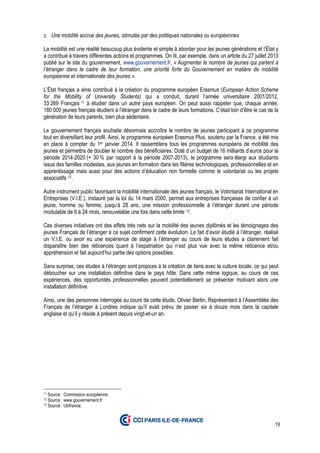 19
c. Une mobilité accrue des jeunes, stimulée par des politiques nationales ou européennes
La mobilité est une réalité beaucoup plus évidente et simple à aborder pour les jeunes générations et l’État y
a contribué à travers différentes actions et programmes. On lit, par exemple, dans un article du 27 juillet 2013
publié sur le site du gouvernement, www.gouvernement.fr, « Augmenter le nombre de jeunes qui partent à
l’étranger dans le cadre de leur formation, une priorité forte du Gouvernement en matière de mobilité
européenne et internationale des jeunes ».
L’État français a ainsi contribué à la création du programme européen Erasmus (European Action Scheme
for the Mobility of University Students) qui a conduit, durant l’année universitaire 2001/2012,
33 269 Français 11 à étudier dans un autre pays européen. On peut aussi rappeler que, chaque année,
180 000 jeunes français étudient à l’étranger dans le cadre de leurs formations. C’était loin d’être le cas de la
génération de leurs parents, bien plus sédentaire.
Le gouvernement français souhaite désormais accroître le nombre de jeunes participant à ce programme
tout en diversifiant leur profil. Ainsi, le programme européen Erasmus Plus, soutenu par la France, a été mis
en place à compter du 1er janvier 2014. Il rassemblera tous les programmes européens de mobilité des
jeunes et permettra de doubler le nombre des bénéficiaires. Doté d’un budget de 16 milliards d’euros pour la
période 2014-2020 (+ 30 % par rapport à la période 2007-2013), le programme sera élargi aux étudiants
issus des familles modestes, aux jeunes en formation dans les filières technologiques, professionnelles et en
apprentissage mais aussi pour des actions d’éducation non formelle comme le volontariat ou les projets
associatifs 12 .
Autre instrument public favorisant la mobilité internationale des jeunes français, le Volontariat International en
Entreprises (V.I.E.), instauré par la loi du 14 mars 2000, permet aux entreprises françaises de confier à un
jeune, homme ou femme, jusqu’à 28 ans, une mission professionnelle à l’étranger durant une période
modulable de 6 à 24 mois, renouvelable une fois dans cette limite 13.
Ces diverses initiatives ont des effets très nets sur la mobilité des jeunes diplômés et les témoignages des
jeunes Français de l’étranger à ce sujet confirment cette évolution. Le fait d’avoir étudié à l’étranger, réalisé
un V.I.E. ou avoir eu une expérience de stage à l’étranger au cours de leurs études a clairement fait
disparaître bien des réticences quant à l’expatriation qui n’est plus vue avec la même réticence et/ou
appréhension et fait aujourd’hui partie des options possibles.
Sans surprise, ces études à l’étranger sont propices à la création de liens avec la culture locale, ce qui peut
déboucher sur une installation définitive dans le pays hôte. Dans cette même logique, au cours de ces
expériences, des opportunités professionnelles peuvent potentiellement se présenter motivant alors une
installation définitive.
Ainsi, une des personnes interrogée au cours de cette étude, Olivier Bertin, Représentant à l’Assemblée des
Français de l’étranger à Londres indique qu’il avait prévu de passer six à douze mois dans la capitale
anglaise et qu’il y réside à présent depuis vingt-et-un an.
11 Source : Commission européenne.
12 Source : www.gouvernement.fr
13 Source : Ubifrance.
 
