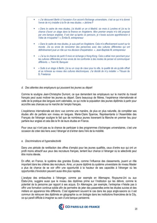 20
d. Des attentes des employeurs qui poussent les jeunes au départ
Comme le souligne Jean-Christophe Dumont, ce que demandent les employeurs sur le marché du travail
français peut aussi motiver les jeunes au départ. Dans beaucoup de filières, l’expérience internationale et
celle de la pratique des langues sont valorisées, ce qui incite la population des jeunes diplômés à partir pour
accroître ses chances sur le marché de l’emploi français.
L’expérience internationale est donc vue comme une manière, de plus en plus naturelle, de compléter ses
études afin de parfaire son niveau en langues. Marie-Claire Sparrow, Représentante à l’Assemblée des
Français de l’étranger souligne le fait que de nombreux jeunes traversent la Manche en premier lieu pour
parfaire leur anglais et cela dès la fin de leurs études en France.
Pour ceux qui n’ont pas eu la chance de participer à des programmes d’échanges universitaires, c’est une
occasion de créer des liens avec l’étranger et d’entrer dans l’ère de la mobilité.
e. Discriminations et hypersélectivité
Dans une période de raréfaction des offres d’emploi pour les jeunes qualifiés, ceux d’entre eux qui ont un
profil moins attractif aux yeux des recruteurs français, tentent leur chance à l’étranger où la sélectivité peut
être moins élevée.
En effet, en France, le système des grandes Ecoles, comme l’influence des classements, jouent un rôle
important dans les critères des recruteurs. Ainsi, un jeune diplômé du système universitaire de niveau Master
a plus de chance de se voir offrir une opportunité à la hauteur de ses capacités à l’étranger où les
opportunités d’évolution peuvent aussi être plus rapides.
L’analyse des embauches à l’étranger, comme par exemple en Allemagne, Royaume-Uni ou aux
États-Unis, suggère aussi que le niveau des diplômes prime sur l’institution qui les délivre, comme le
potentiel de la personne par rapport à ses acquis. En Allemagne, par exemple, l’entreprise n’hésite pas à
offrir une formation continue solide afin de permettre de jeter des passerelles entre les études suivies et des
métiers en apparence très différents. C’est également souvent le cas dans les pays anglo-saxons où il est
commun de retrouver des diplômés en géographie ou en biologie dans les institutions financières de la City,
ce qui paraît difficile à imaginer au sein d’une banque parisienne.
« J’ai découvert Berlin à l’occasion d’un accord d’échange universitaire, c’est ce qui m’a donné
l’envie de m’y installer à la fin de mes études. » Jérôme F
« Dans le cadre de mes études, j’ai étudié un an à Madrid, six mois à Londres et j’ai eu la
chance d’avoir un stage dans la finance en Angleterre. Mon premier emploi m’a été proposé
par une banque anglaise. Il est clair qu’après ce parcours, je n’avais aucune appréhension à
l’idée de m’expatrier ! », Émilie B, entrepreneur
« Dans le cadre de mes études, je suis parti en Angleterre. Cela m'a effectivement ouvert sur le
monde. J'ai eu envie de rencontrer des personnes avec des cultures différentes qui ont
définitivement joué un rôle sur ma décision d'expatriation. », Jean-Baptiste M, entrepreneur
« J’ai eu la chance de partir 6 mois en échange à Hong-Kong. Cela a attisé mon penchant pour
les cultures différentes et mon envie de me confronter à des modes de penser et communiquer
différents. », Yann M, Banquier
« Suite à un stage à Berlin, j’ai eu un coup de cœur pour la ville, la qualité de vie qu’elle offrait
et sa richesse au niveau des cultures électroniques. J’ai décidé de m’y installer. » Titouan de
B, Freelance
 