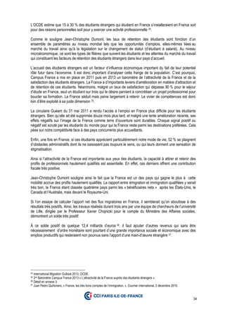 34
L’OCDE estime que 15 à 30 % des étudiants étrangers qui étudient en France s’installeraient en France soit
pour des raisons personnelles soit pour y exercer une activité professionnelle 24.
Comme le souligne Jean-Christophe Dumont, les taux de rétention des étudiants sont fonction d’un
ensemble de paramètres au niveau mondial tels que les opportunités d’emplois, elles-mêmes liées au
marché du travail ainsi qu’à la législation sur le changement de statut (d’étudiant à salarié). Au niveau
microéconomique, ce sont les types de filières que suivent les étudiants et les attentes du marché du travail
qui constituent les facteurs de rétention des étudiants étrangers dans leur pays d’accueil.
L’accueil des étudiants étrangers est un facteur d’influence économique important du fait de leur potentiel
rôle futur dans l’économie. Il est donc important d’analyser cette frange de la population. C’est pourquoi,
Campus France a mis en place en 2011 puis en 2013 un baromètre de l’attractivité de la France et de la
satisfaction des étudiants étrangers. La France a d’importants leviers d’amélioration en matière d’attraction et
de rétention de ces étudiants. Néanmoins, malgré un taux de satisfaction qui dépasse 90 % pour le séjour
d’étude en France, seul un étudiant sur trois qui le désire parvient à concrétiser un projet professionnel pour
boucler sa formation. La France séduit mais peine largement à retenir. Le vivier de compétences est donc
loin d’être exploité à sa juste dimension 25.
La circulaire Guéant du 31 mai 2011 a rendu l’accès à l’emploi en France plus difficile pour les étudiants
étrangers. Bien qu’elle ait été supprimée douze mois plus tard, et malgré une lente amélioration récente, ses
effets négatifs sur l’image de la France comme terre d’ouverture sont durables. Chaque signal positif ou
négatif est scruté par les étudiants du monde pour qui la France reste parmi les destinations préférées. Cela
pèse sur notre compétitivité face à des pays concurrents plus accueillants.
Enfin, une fois en France, si ces étudiants apprécient particulièrement notre mode de vie, 52 % se plaignent
d’obstacles administratifs dont ils ne saisissent pas toujours le sens, ou qui leurs donnent une sensation de
stigmatisation.
Ainsi si l’attractivité de la France est importante aux yeux des étudiants, la capacité à attirer et retenir des
profils de professionnels hautement qualifiés est essentielle. En effet, ces derniers offrent une contribution
fiscale très positive.
Jean-Christophe Dumont souligne ainsi le fait que la France est un des pays qui gagne le plus à cette
mobilité accrue des profils hautement qualifiés. Le rapport entre émigration et immigration qualifiées y serait
très bon, la France étant classée quatrième pays parmi les « bénéficiaires nets » après les États-Unis, le
Canada et l’Australie, mais devant le Royaume-Uni.
Si l’on essaye de calculer l’apport net des flux migratoires en France, il semblerait qu’on aboutisse à des
résultats très positifs. Ainsi, les travaux réalisés durant trois ans par une équipe de chercheurs de l’université
de Lille, dirigée par le Professeur Xavier Chojnicki pour le compte du Ministère des Affaires sociales,
démontrent un solde très positif.
À ce solde positif de quelque 12,4 milliards d’euros 26, il faut ajouter d’autres revenus qui sans être
nécessairement d’ordre monétaire sont pourtant d’une grande importance sociale et économique avec des
emplois productifs qui resteraient non pourvus sans l’apport d’une main-d’œuvre étrangère 27.
24 International Migration Outlook 2013, OCDE.
25 2nd Baromètre Campus France 2013 « L’attractivité de la France auprès des étudiants étrangers ».
26 Détail en annexe 3.
27 Juan Pedro Quiñonero, « France, les très bons comptes de l’immigration. », Courrier international, 2 décembre 2010.
 