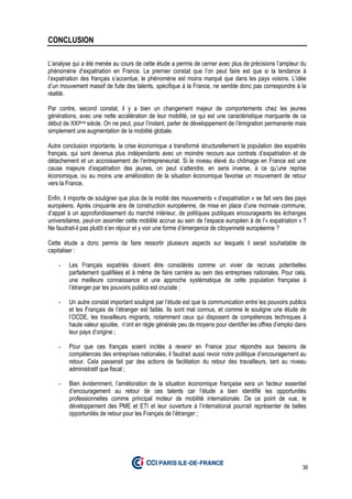 36
CONCLUSION
L’analyse qui a été menée au cours de cette étude a permis de cerner avec plus de précisions l’ampleur du
phénomène d’expatriation en France. Le premier constat que l’on peut faire est que si la tendance à
l’expatriation des français s’accentue, le phénomène est moins marqué que dans les pays voisins. L’idée
d’un mouvement massif de fuite des talents, spécifique à la France, ne semble donc pas correspondre à la
réalité.
Par contre, second constat, il y a bien un changement majeur de comportements chez les jeunes
générations, avec une nette accélération de leur mobilité, ce qui est une caractéristique marquante de ce
début de XXIème siècle. On ne peut, pour l’instant, parler de développement de l’émigration permanente mais
simplement une augmentation de la mobilité globale.
Autre conclusion importante, la crise économique a transformé structurellement la population des expatriés
français, qui sont devenus plus indépendants avec un moindre recours aux contrats d’expatriation et de
détachement et un accroissement de l’entrepreneuriat. Si le niveau élevé du chômage en France est une
cause majeure d’expatriation des jeunes, on peut s’attendre, en sens inverse, à ce qu’une reprise
économique, ou au moins une amélioration de la situation économique favorise un mouvement de retour
vers la France.
Enfin, il importe de souligner que plus de la moitié des mouvements « d’expatriation » se fait vers des pays
européens. Après cinquante ans de construction européenne, de mise en place d’une monnaie commune,
d’appel à un approfondissement du marché intérieur, de politiques publiques encourageants les échanges
universitaires, peut-on assimiler cette mobilité accrue au sein de l’espace européen à de l’« expatriation » ?
Ne faudrait-il pas plutôt s’en réjouir et y voir une forme d’émergence de citoyenneté européenne ?
Cette étude a donc permis de faire ressortir plusieurs aspects sur lesquels il serait souhaitable de
capitaliser :
- Les Français expatriés doivent être considérés comme un vivier de recrues potentielles
parfaitement qualifiées et à même de faire carrière au sein des entreprises nationales. Pour cela,
une meilleure connaissance et une approche systématique de cette population française à
l’étranger par les pouvoirs publics est cruciale ;
- Un autre constat important souligné par l’étude est que la communication entre les pouvoirs publics
et les Français de l’étranger est faible. Ils sont mal connus, et comme le souligne une étude de
l’OCDE, les travailleurs migrants, notamment ceux qui disposent de compétences techniques à
haute valeur ajoutée, n’ont en règle générale peu de moyens pour identifier les offres d’emploi dans
leur pays d’origine ;
- Pour que ces français soient incités à revenir en France pour répondre aux besoins de
compétences des entreprises nationales, il faudrait aussi revoir notre politique d’encouragement au
retour. Cela passerait par des actions de facilitation du retour des travailleurs, tant au niveau
administratif que fiscal ;
- Bien évidemment, l’amélioration de la situation économique française sera un facteur essentiel
d’encouragement au retour de ces talents car l’étude a bien identifié les opportunités
professionnelles comme principal moteur de mobilité internationale. De ce point de vue, le
développement des PME et ETI et leur ouverture à l’international pourrait représenter de belles
opportunités de retour pour les Français de l’étranger ;
 