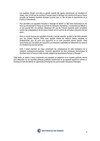37
- Les expatriés français sont dans la grande majorité des agents économiques qui travaillent en
réseau. Ainsi, le fait que de nombreux Français soient à l’étranger tout comme le fait que la France
accueille de nombreux étudiants étrangers pourrait jouer un rôle clé dans le rayonnement de la
France à l’international ;
- Pour permettre à la population française à l’étranger de devenir un réel levier économique et une
force qui maintiendrait la France au sommet de l’échiquier international, il conviendrait de réfléchir à
ce que pourrait être une politique diasporique afin que les Français expatriés soient considérés
comme des ambassadeurs de leur pays d’origine (et non comme les principaux procureurs de leur
pays) ;
- Dans un monde toujours plus globalisé et mobile, il semble essentiel, au-delà du fait d’être attractifs
pour ses propres citoyens, d’être aussi capable d’attirer les meilleurs talents, étudiants ou
professionnels, pour ce qu’ils sont aujourd’hui et ce qu’ils pourraient devenir demain. Cette
concurrence pour les talents est aujourd’hui une dimension essentielle de l’attractivité d’un pays et
d’un territoire trop souvent ignorée ;
- Enfin, il serait important de mieux comprendre les conséquences de cette émergence de la
catégorie d’entrepreneurs-expatriés. Comment approfondir les liens physiques, économiques et
financiers entre la France et cette nouvelle catégorie de ressortissants français à l’étranger ?
Cette étude, en aidant à mieux comprendre une population en expansion et en mutation profonde, devrait
ainsi déboucher sur de nouvelles politiques publiques transformant ce qui apparaît aujourd’hui comme un
handicap (la fuite des talents) en opportunité (l’émergence de communautés françaises à l’étranger).
 