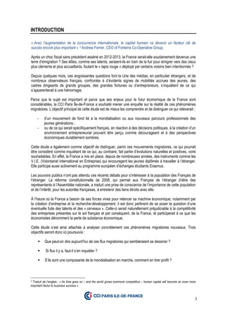 3
INTRODUCTION
« Avec l’augmentation de la concurrence internationale, le capital humain va devenir un facteur clé de
succès encore plus important » 3 Andrew Ferrier, CEO of Fonterra Co-Operative Group.
Après un choc fiscal sans précédent asséné en 2012-2013, la France serait-elle soudainement devenue une
terre d’émigration ? Ses élites, comme ses talents, seraient-ils en train de la fuir pour émigrer vers des cieux
plus cléments et plus accueillants, foulant le « tapis rouge » déployé par certains voisins bien intentionnés ?
Depuis quelques mois, ces angoissantes questions font la Une des médias, en particulier étrangers, et de
nombreux observateurs français, confrontés à d’évidents signes de mobilités accrues des jeunes, des
cadres dirigeants de grands groupes, des grandes fortunes ou d’entrepreneurs, s’inquiètent de ce qui
s’apparenterait à une hémorragie.
Parce que le sujet est important et parce que ses enjeux pour le futur économique de la France sont
considérables, la CCI Paris Île-de-France a souhaité mener une enquête sur la réalité de ces phénomènes
migratoires. L’objectif principal de cette étude est de mieux les comprendre et de distinguer ce qui relèverait :
- d’un mouvement de fond lié à la mondialisation ou aux nouveaux parcours professionnels des
jeunes générations ;
- ou de ce qui serait spécifiquement français, en réaction à des décisions politiques, à la création d’un
environnement entrepreneurial pouvant être perçu comme décourageant et à des perspectives
économiques durablement sombres.
Cette étude a également comme objectif de distinguer, parmi ces mouvements migratoires, ce qui pourrait
être considéré comme inquiétant de ce qui, au contraire, fait partie d’évolutions naturelles et positives, voire
souhaitables. En effet, la France a mis en place, depuis de nombreuses années, des instruments comme les
V.I.E. (Volontariat International en Entreprise) qui encouragent les jeunes diplômés à travailler à l’étranger.
Elle participe aussi activement au programme européen d’échanges étudiants Erasmus.
Les pouvoirs publics n’ont pas attendu ces récents débats pour s’intéresser à la population des Français de
l’étranger. La réforme constitutionnelle de 2008, qui permet aux Français de l’étranger d’élire des
représentants à l’Assemblée nationale, a traduit une prise de conscience de l’importance de cette population
et de l’intérêt, pour les autorités françaises, à entretenir des liens étroits avec elle.
À l’heure où la France a besoin de ses forces vives pour relancer sa machine économique, notamment par
la création d’entreprise et la recherche-développement, il est donc pertinent de se poser la question d’une
éventuelle fuite des talents et des « cerveaux ». Celle-ci serait naturellement préjudiciable à la compétitivité
des entreprises présentes sur le sol français et par conséquent, de la France, et participerait à ce que les
économistes dénomment la perte de substance économique.
Cette étude s’est ainsi attachée à analyser concrètement ces phénomènes migratoires nouveaux. Trois
objectifs seront donc ici poursuivis :
Que peut-on dire aujourd’hui de ces flux migratoires qui sembleraient se dessiner ?
Si flux il y a, faut-il s’en inquiéter ?
S’ils sont une composante de la mondialisation en marche, comment en tirer profit ?
3 Traduit de l’anglais : « As time goes on – and the world grows evermore competitive – human capital will become an even more
important factor to business success ».
 