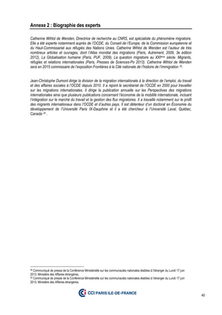 40
Annexe 2 : Biographie des experts
Catherine Wihtol de Wenden, Directrice de recherche au CNRS, est spécialiste du phénomène migratoire.
Elle a été experte notamment auprès de l’OCDE, du Conseil de l’Europe, de la Commission européenne et
du Haut-Commissariat aux réfugiés des Nations Unies. Catherine Wihtol de Wenden est l’auteur de très
nombreux articles et ouvrages, dont l’Atlas mondial des migrations (Paris, Autrement, 2009, 3e édition
2012), La Globalisation humaine (Paris, PUF, 2009), La question migratoire au XXIème siècle. Migrants,
réfugiés et relations internationales (Paris, Presses de Sciences-Po 2013). Catherine Wihtol de Wenden
sera en 2015 commissaire de l’exposition Frontières à la Cité nationale de l’histoire de l’immigration 28.
Jean-Christophe Dumont dirige la division de la migration internationale à la direction de l’emploi, du travail
et des affaires sociales à l’OCDE depuis 2010. Il a rejoint le secrétariat de l’OCDE en 2000 pour travailler
sur les migrations internationales. Il dirige la publication annuelle sur les Perspectives des migrations
internationales ainsi que plusieurs publications concernant l’économie de la mobilité internationale, incluant
l’intégration sur le marché du travail et la gestion des flux migratoires. Il a travaillé notamment sur le profil
des migrants internationaux dans l’OCDE et d’autres pays. Il est détenteur d’un doctorat en Économie du
développement de l’Université Paris IX-Dauphine et il a été chercheur à l’Université Laval, Québec,
Canada 29 .
28 Communiqué de presse de la Conférence Ministérielle sur les communautés nationales établies à l’étranger du Lundi 17 juin
2013, Ministère des Affaires étrangères.
29 Communiqué de presse de la Conférence Ministérielle sur les communautés nationales établies à l’étranger du Lundi 17 juin
2013, Ministère des Affaires étrangères.
 