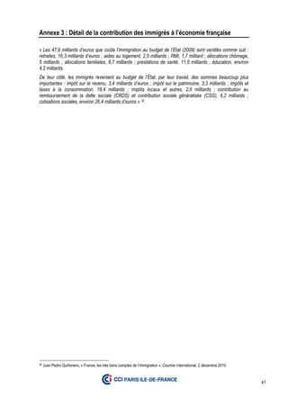 41
Annexe 3 : Détail de la contribution des immigrés à l’économie française
« Les 47,9 milliards d’euros que coûte l’immigration au budget de l’État (2009) sont ventilés comme suit :
retraites, 16,3 milliards d’euros ; aides au logement, 2,5 milliards ; RMI, 1,7 milliard ; allocations chômage,
5 milliards ; allocations familiales, 6,7 milliards ; prestations de santé, 11,5 milliards ; éducation, environ
4,2 milliards.
De leur côté, les immigrés reversent au budget de l’État, par leur travail, des sommes beaucoup plus
importantes : impôt sur le revenu, 3,4 milliards d’euros ; impôt sur le patrimoine, 3,3 milliards ; impôts et
taxes à la consommation, 18,4 milliards ; impôts locaux et autres, 2,6 milliards ; contribution au
remboursement de la dette sociale (CRDS) et contribution sociale généralisée (CSG), 6,2 milliards ;
cotisations sociales, environ 26,4 milliards d’euros » 30.
30 Juan Pedro Quiñonero, « France, les très bons comptes de l’immigration », Courrier international, 2 décembre 2010.
 