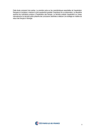 4
Cette étude comprend trois parties. La première porte sur les caractéristiques essentielles de l’expatriation
française et s’emploie à mesurer le plus exactement possible l’importance de ce phénomène. La deuxième
examine les motivations propres à l’expatriation des français. La dernière analyse l’expatriation au niveau
international et la dernière partie présente des conclusions destinées à élaborer une stratégie en matière de
retour des français à l’étranger.
 