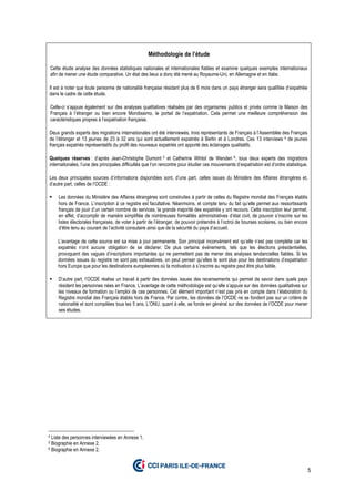 5
Méthodologie de l’étude
Cette étude analyse des données statistiques nationales et internationales fiables et examine quelques exemples internationaux
afin de mener une étude comparative. Un état des lieux a donc été mené au Royaume-Uni, en Allemagne et en Italie.
Il est à noter que toute personne de nationalité française résidant plus de 6 mois dans un pays étranger sera qualifiée d’expatriée
dans le cadre de cette étude.
Celle-ci s’appuie également sur des analyses qualitatives réalisées par des organismes publics et privés comme la Maison des
Français à l’étranger ou bien encore Mondissimo, le portail de l’expatriation. Cela permet une meilleure compréhension des
caractéristiques propres à l’expatriation française.
Deux grands experts des migrations internationales ont été interviewés, trois représentants de Français à l’Assemblée des Français
de l’étranger et 13 jeunes de 23 à 32 ans qui sont actuellement expatriés à Berlin et à Londres. Ces 13 interviews 4 de jeunes
français expatriés représentatifs du profil des nouveaux expatriés ont apporté des éclairages qualitatifs.
Quelques réserves : d’après Jean-Christophe Dumont 5 et Catherine Wihtol de Wenden 6, tous deux experts des migrations
internationales, l’une des principales difficultés que l’on rencontre pour étudier ces mouvements d’expatriation est d’ordre statistique.
Les deux principales sources d’informations disponibles sont, d’une part, celles issues du Ministère des Affaires étrangères et,
d’autre part, celles de l’OCDE :
Les données du Ministère des Affaires étrangères sont construites à partir de celles du Registre mondial des Français établis
hors de France. L’inscription à ce registre est facultative. Néanmoins, et compte tenu du fait qu’elle permet aux ressortissants
français de jouir d’un certain nombre de services, la grande majorité des expatriés y ont recours. Cette inscription leur permet,
en effet, d’accomplir de manière simplifiée de nombreuses formalités administratives d’état civil, de pouvoir s’inscrire sur les
listes électorales françaises, de voter à partir de l’étranger, de pouvoir prétendre à l’octroi de bourses scolaires, ou bien encore
d’être tenu au courant de l’activité consulaire ainsi que de la sécurité du pays d’accueil.
L’avantage de cette source est sa mise à jour permanente. Son principal inconvénient est qu’elle n’est pas complète car les
expatriés n’ont aucune obligation de se déclarer. De plus certains événements, tels que les élections présidentielles,
provoquent des vagues d’inscriptions importantes qui ne permettent pas de mener des analyses tendancielles fiables. Si les
données issues du registre ne sont pas exhaustives, on peut penser qu’elles le sont plus pour les destinations d’expatriation
hors Europe que pour les destinations européennes où la motivation à s’inscrire au registre peut être plus faible.
D’autre part, l’OCDE réalise un travail à partir des données issues des recensements qui permet de savoir dans quels pays
résident les personnes nées en France. L’avantage de cette méthodologie est qu’elle s’appuie sur des données qualitatives sur
les niveaux de formation ou l’emploi de ces personnes. Cet élément important n’est pas pris en compte dans l’élaboration du
Registre mondial des Français établis hors de France. Par contre, les données de l’OCDE ne se fondent pas sur un critère de
nationalité et sont compilées tous les 5 ans. L’ONU, quant à elle, se fonde en général sur des données de l’OCDE pour mener
ses études.
4 Liste des personnes interviewées en Annexe 1.
5 Biographie en Annexe 2.
6 Biographie en Annexe 2.
 