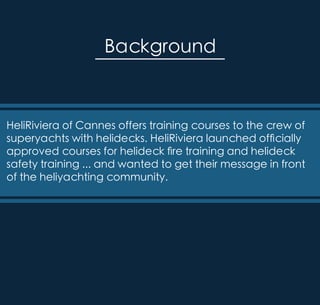 HeliRiviera of Cannes offers training courses to the crew of
superyachts with helidecks. HeliRiviera launched officially
approved courses for helideck fire training and helideck
safety training ... and wanted to get their message in front
of the heliyachting community.
Background
 