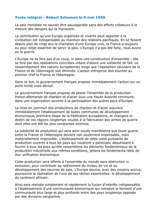 Texte intégral - Robert Schuman le 9 mai 1950
La paix mondiale ne saurait être sauvegardée sans des efforts créateurs à la
mesure des dangers qui la menacent.
La contribution qu'une Europe organisée et vivante peut apporter à la
civilisation est indispensable au maintien des relations pacifiques. En se faisant
depuis plus de vingt ans le champion d'une Europe unie, la France a toujours
eu pour objet essentiel de servir la paix. L'Europe n'a pas été faite, nous avons
eu la guerre.
L'Europe ne se fera pas d'un coup, ni dans une construction d'ensemble : elle
se fera par des réalisations concrètes créant d'abord une solidarité de fait. Le
rassemblement des nations européennes exige que l'opposition séculaire de la
France et de l'Allemagne soit éliminée. L'action entreprise doit toucher au
premier chef la France et l'Allemagne.
Dans ce but, le gouvernement français propose immédiatement l'action sur un
point limité mais décisif.
Le gouvernement français propose de placer l'ensemble de la production
franco-allemande de charbon et d'acier sous une Haute Autorité commune,
dans une organisation ouverte à la participation des autres pays d'Europe.
La mise en commun des productions de charbon et d'acier assurera
immédiatement l'établissement de bases communes de développement
économique, première étape de la Fédération européenne, et changera le
destin de ces régions longtemps vouées à la fabrication des armes de guerre
dont elles ont été les plus constantes victimes.
La solidarité de production qui sera ainsi nouée manifestera que toute guerre
entre la France et l'Allemagne devient non seulement impensable, mais
matériellement impossible. L'établissement de cette unité puissante de
production ouverte à tous les pays qui voudront y participer, aboutissant à
fournir à tous les pays qu'elle rassemblera les éléments fondamentaux de la
production industrielle aux mêmes conditions, jettera les fondements réels de
leur unification économique.
Cette production sera offerte à l'ensemble du monde sans distinction ni
exclusion, pour contribuer au relèvement du niveau de vie et au
développement des oeuvres de paix. L'Europe pourra, avec des moyens accrus,
poursuivre la réalisation de l'une de ses tâches essentielles: le développement
du continent africain.
Ainsi sera réalisée simplement et rapidement la fusion d'intérêts indispensable
à l'établissement d'une communauté économique qui introduit le ferment d'une
communauté plus large et plus profonde entre des pays longtemps opposés
par des divisions sanglantes.
 