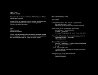 1990 - 2003
ATELIER GRADE

Association de fait de deux architectes ( Michel Larose et Philippe       PROJETS REPRESENTATIFS
Jelli) et deux graphistes
                                                                          Atelier GRADE
L’Atelier Grade est une petite structure parallèle, développant des
projets essentiellement de rénovation, d’aménagements                     -Lotissement de douze villas urbaines à appartements
intérieurs, et design de mobilier.                                               Site de la Héronnière à Limal
                                                                                 -Mission de dévelloppement et concept architectural

2003 -                                                                    -Immeuble de douze appartements haut standing
ML architecture                                                                avenue Besme à Forest (Bruxelles)
Architecte fondateur                                                           -Surface: 2.500 m2 h.s.
                                                                               -Concept, PU, valorisation du terrain en vue de la vente
Société ayant repris les activités d’architecture de l’atelier Grade et
au non de laquelle est réalisé toute mission d’architecture qu’elle       -Renovation de façades de deux immeubles à appartements
soit en collaboration avec un bureau ou en non propre.                         -Chaussée Romaine à Strombeek
                                                                               -Mission Complète

                                                                          -Concour “Wonen in Gent“
                                                                                 -Concour d’idées visant à la restructuration urbanistique
                                                                                 d’un quartier bordant l’Escaut
                                                                                 -2°Prix
                                                                          -Librairie Tropisme à Bruxelles
                                                                                 -Transformation et aménagement et design de mobilier
                                                                                 -Mission Complète

                                                                          -Transformation du centre de Wallonie à Paris
                                                                                 Rue de Venise à Paris
                                                                                -Mission Complète
 