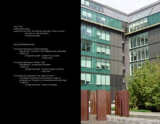1993-1996
Atelier de Bruxelles
Aujourd’hui renomé “Architectes associées“ (Marc Lacour)
              -Fonction au sein du bureau:
              Chargé de projet



PROJETS REPRESENTATIFS

-Immeuble de Bureaux “Marina Building“
     -Rue de Spa - rue Stevin - Rue Philippe le Bon à Bruxelles
     -20.000 m2
            Chargé de projet: Dossier PU au Dossier
                                 d’exécution

-Immeuble de Bureaux “White - Park“
     -Rue Belliard - rue Breydel à Bruxelles
     -12.000 m2
            Chargé de projet: Dossier d’appel d’offre et
                                 exécution

-Immeubles de Logements “Les Jardins St Anne“
     -Complexe comportant un immeuble 51 logts, un
     immeuble de 10 logts et un immeuble rénové de 4 logts
     -12.000 m2
            Chargé de projet: Mission Complète
 