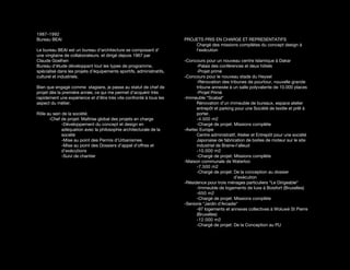 1987-1992
Bureau BEAI                                                           PROJETS PRIS EN CHARGE ET REPRESENTATIFS
                                                                          Chargé des missions complètes du concept design à
Le bureau BEAI est un bureau d’architecture se composant d’               l’exécution
une vingtaine de collaborateurs. et dirigé depuis 1967 par
Claude Goelhen                                                        -Concours pour un nouveau centre Islamique à Dakar
Bureau d’étude développant tout les types de programme,                     -Palais des conférences et deux hôtels
spécialisé dans les projets d’équipements sportifs, administratifs,         -Projet primé
culturel et industriels.                                              -Concours pour le nouveau stade du Heysel
                                                                            -Rénovation des tribunes de pourtour, nouvelle grande
Bien que engagé comme stagiaire, je passe au statut de chef de              tribune annexée à un salle polyvalente de 10.000 places
projet dès la première année, ce qui me permet d’acquérir très              -Projet Primé
rapidement une expérience et d’être très vite confronté à tous les    -Immeuble “Scabal“
aspect du métier.                                                           Rénovation d’un immeuble de bureaux, espace atelier
                                                                            entrepôt et parking pour une Société de textile et prêt à
Rôle au sein de la société:                                                 porter.
      -Chef de projet: Maîtrise global des projets en charge                -4.500 m2
             -Développement du concept et design en                         -Chargé de projet: Missions complète
             adéquation avec la philosophie architecturale de la      -Awtec Europe
             société                                                        Centre administratif, Atelier et Entrepôt pour une société
             -Mise au point des Permis d’Urbanismes                         Japonaise de fabrication de boites de moteur sur le site
             -Mise au point des Dossiers d’appel d’offres et                industriel de Braine-l’alleud
             d’exécutions                                                   -10.000 m2
             -Suivi de chantier                                             -Chargé de projet: Missions complète
                                                                      -Maison communale de Waterloo
                                                                            -7.500 m2
                                                                            -Chargé de projet: De la conception au dossier
                                                                                                d’exécution
                                                                      -Résidence pour trois ménages particuliers “Le Dirigeable“
                                                                            -Immeuble de logements de luxe à Boisfort (Bruxelles)
                                                                            -650 m2
                                                                            -Chargé de projet: Missions complète
                                                                      -Seniorie “Jardin d’Arcadie“
                                                                            -97 logements et annexes collectives à Woluwé St Pierre
                                                                            (Bruxelles)
                                                                            -12.000 m2
                                                                            -Chargé de projet: De la Conception au PU
 