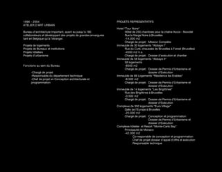 1996 - 2004                                                       PROJETS REPRESENTATIFS
ATELIER D’ART URBAIN
                                                                  Hotel “Tour Noire“
Bureau d’architecture important, ayant eu jusqu’à 180                   Hôtel de 250 chambres pour la chaîne Accor - Novotel
collaborateurs et développant des projets de grandes envergures         Rue la Vierge Noire à Bruxelles
tant en Belgique qu’à l’étranger.                                       -14.000 m2
                                                                        Chargé de projet: Mission Complète
Projets de logements                                              Immeuble de 30 logements “Abbaye I“
Projets de Bureaux et institutions                                      Rue du Curé, chaussée de Bruxelles à Forest (Bruxelles)
Projets hôteliers                                                       -4500 m2 h.s.
Projets d’urbanisme                                                     Chargé de projet: Dossier d’exécution et chantier
                                                                  Immeuble de 58 logements “Abbaye II“
                                                                        58 logements
Fonctions au sein du Bureau                                             -8500 m2
                                                                        Chargé de projet: Dossier de Permis d’Urbanisme et
      -Chargé de projet                                                                    dossier d’Exécution
      -Responsable du département technique                       Immeuble de 68 Logements “Résidence les Erables“
      -Chef de projet en Conception architecturale et                   -8.500 m2
      programmation                                                     Chargé de projet: Dossier de Permis d’Urbanisme et
                                                                                           dossier d’Exécution
                                                                  Immeuble de 14 logements “Les Brigittines“
                                                                        Rue des Brigittines à Bruxelles
                                                                        -3.500 m2
                                                                        Chargé de projet: Dossier de Permis d’Urbanisme et
                                                                                           dossier d’Exécution
                                                                  Complexe de 350 logements “Euro Village“
                                                                        Dalle de l’Europe à Bruxelles
                                                                        -25.000 m2
                                                                        Chargé de projet: Conception et programmation
                                                                                           Dossier de Permis d’Urbanisme et
                                                                                           dossier d’Exécution
                                                                  Complexe hôtelier et Resort “Monte-Carlo Bay“
                                                                        Principauté de Monaco
                                                                        -42.000 m2
                                                                               Co-responable de conception et programmation
                                                                               Chef de projet dossier d’appel d’offre et exécution
                                                                               Responsable technique
 