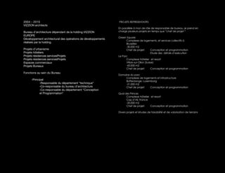2004 - 2010                                                    PROJETS REPRESENTATIFS
VIZZION architects
                                                               En parallèle à mon de rôle de responsable de bureau, je prend en
Bureau d’architecture dépendant de la holding VIZZION          charge plusieurs projets en temps que “chef de projet!“
EUROPE
                                                               Green Square
Développement architectural des opérations de développements
                                                                     Complexe de logements, et services collectifs à
réalisés par la holding.                                             Bruxelles
                                                                     -30.000 m2
Projets d’urbanisme                                                  Chef de projet:        Conception et programmation
Projets hôteliers                                                                           Etude des détails d’exécution
Projets résidences servicesProjets                             Le Parc
Projets résidences servicesProjets                                   Complexe hôtelier et resort
Espaces commerciaux                                                  Villars-sur-Ollon (Suisse)
Projets Bureaux                                                      -43.000 m2
                                                                     Chef de projet:        Conception et programmation
Fonctions au sein du Bureau
                                                               Domaine du parc
                                                                    Complexe de logements et infrastructure
      -Principal                                                    Bofferdange, Luxemborg
             -Responsable du département “technique“                -21.000 m2
             -Co-responsable du bureau d’architecture               Chef de projet:   Conception et programmation
             -Co-responsable du département “Conception
             et Programmation“                                 Quai des Princes
                                                                     Complexe hôtelier et resort
                                                                     Cap d’Ail, France
                                                                     -20.000 m2
                                                                     Chef de projet:   Conception et programmation

                                                               Divers projets et études de faisabilité et de valorisation de terrains
 