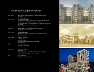 Index parcours professionnel

1987 - 1992    BEAI - Bureau d’engineering et d’architecture industriel
               -Stagiaire
               -Chef de projet
1991 - 1992    ISA Saint Luc Bruxelles
               -Chargé de cours en section Gradua en dessin d’architecture
               -Cours de construction et techniques du bâtiment
               -Cours de recherche et développement (Atelier de mise au point
               de projets)
               -Cours de technologie des matériaux

1990- 2003     Atelier GRADE - Graphisme, Architecture, Design
               Architecte Associé fondateur

1993 - 1996    Atelier de Bruxelles -
                renommé aujourd’hui Architectes Associés (Marc Lacour)
               -Chargé de projet

1996 - 2004    Atelier d’Art Urbain
               Senior partner
               -Chargé de projet
               -Responsable du département Technique
               -Concepteur
2003 -         ML architecture
               Architecte fondateur


2004 - 2010    Vizzion Architects
               -Principal
               -Co-responsable du département Conception et design
               -Responsable du département Technique

2010-          HBLN architects
               Architecte Associé fondateur
 