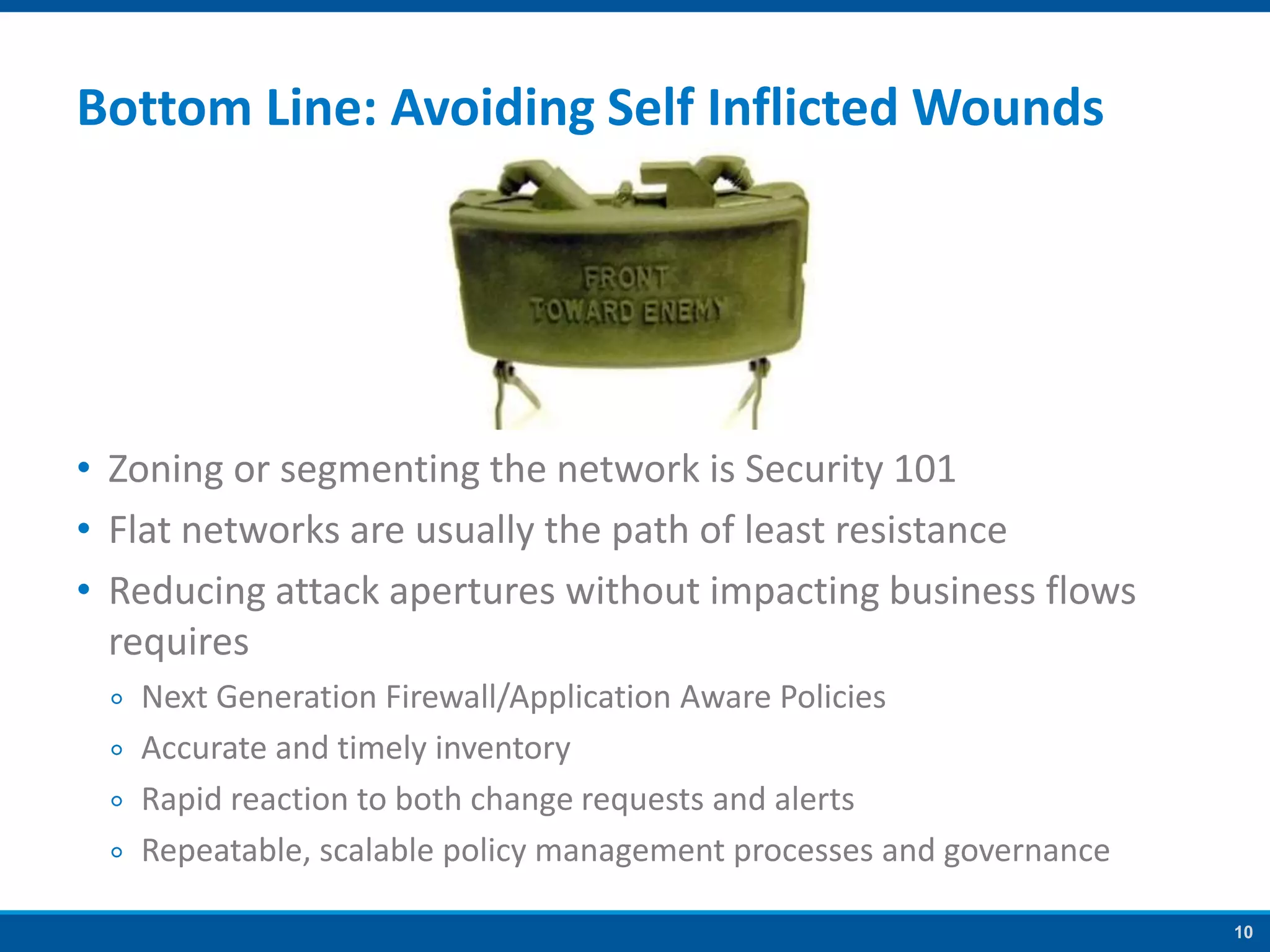 10
Bottom Line: Avoiding Self Inflicted Wounds
• Zoning or segmenting the network is Security 101
• Flat networks are usually the path of least resistance
• Reducing attack apertures without impacting business flows
requires
￮ Next Generation Firewall/Application Aware Policies
￮ Accurate and timely inventory
￮ Rapid reaction to both change requests and alerts
￮ Repeatable, scalable policy management processes and governance
 
