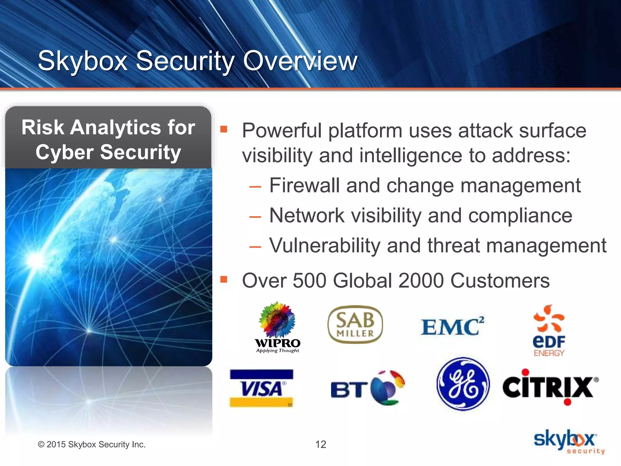 © 2015 Skybox Security Inc. 12
Skybox Security Overview
 Powerful platform uses attack surface
visibility and intelligence to address:
– Firewall and change management
– Network visibility and compliance
– Vulnerability and threat management
 Over 500 Global 2000 Customers
Risk Analytics for
Cyber Security
 