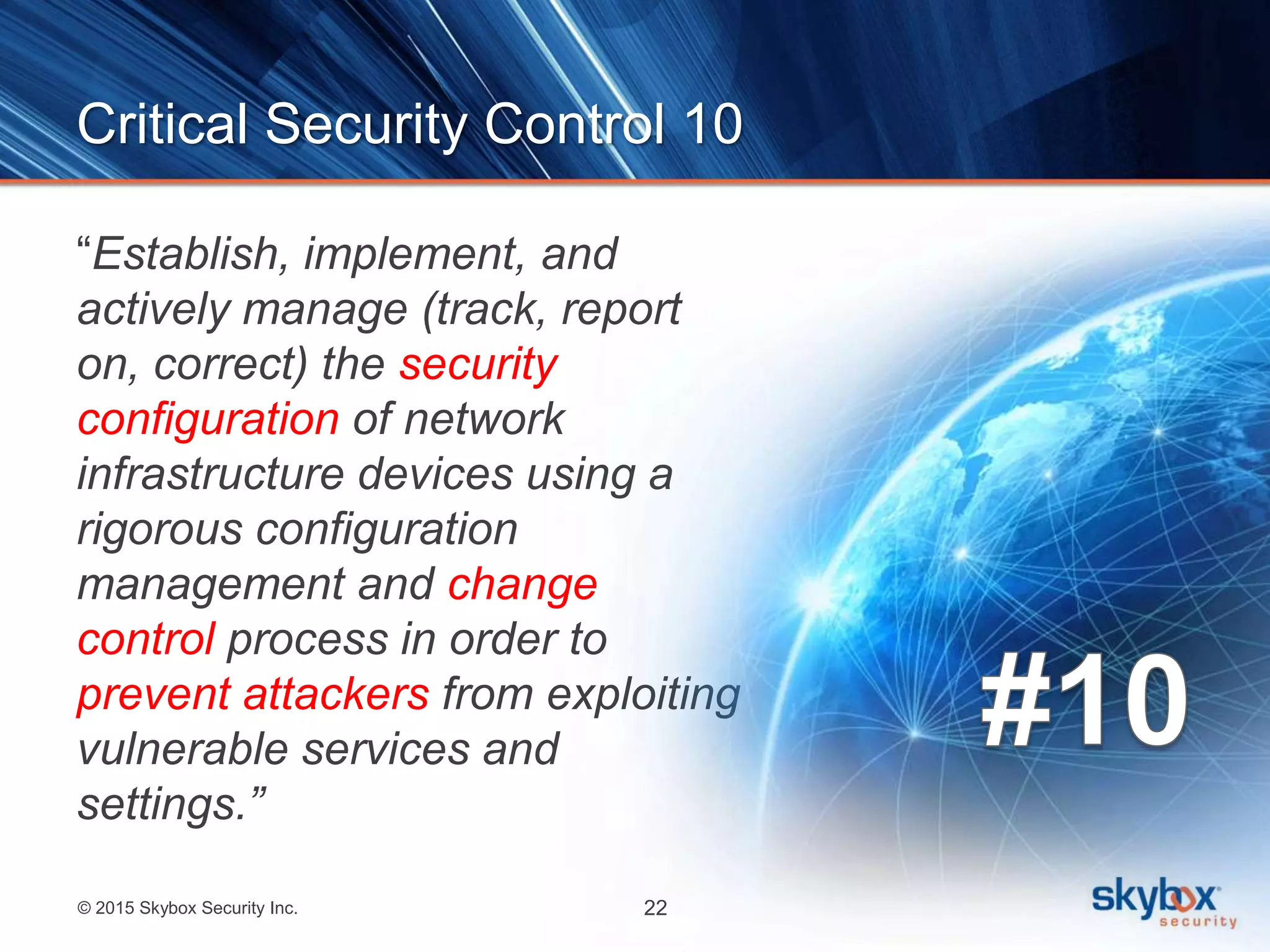 © 2015 Skybox Security Inc. 22
Critical Security Control 10
“Establish, implement, and
actively manage (track, report
on, correct) the security
configuration of network
infrastructure devices using a
rigorous configuration
management and change
control process in order to
prevent attackers from exploiting
vulnerable services and
settings.”
 