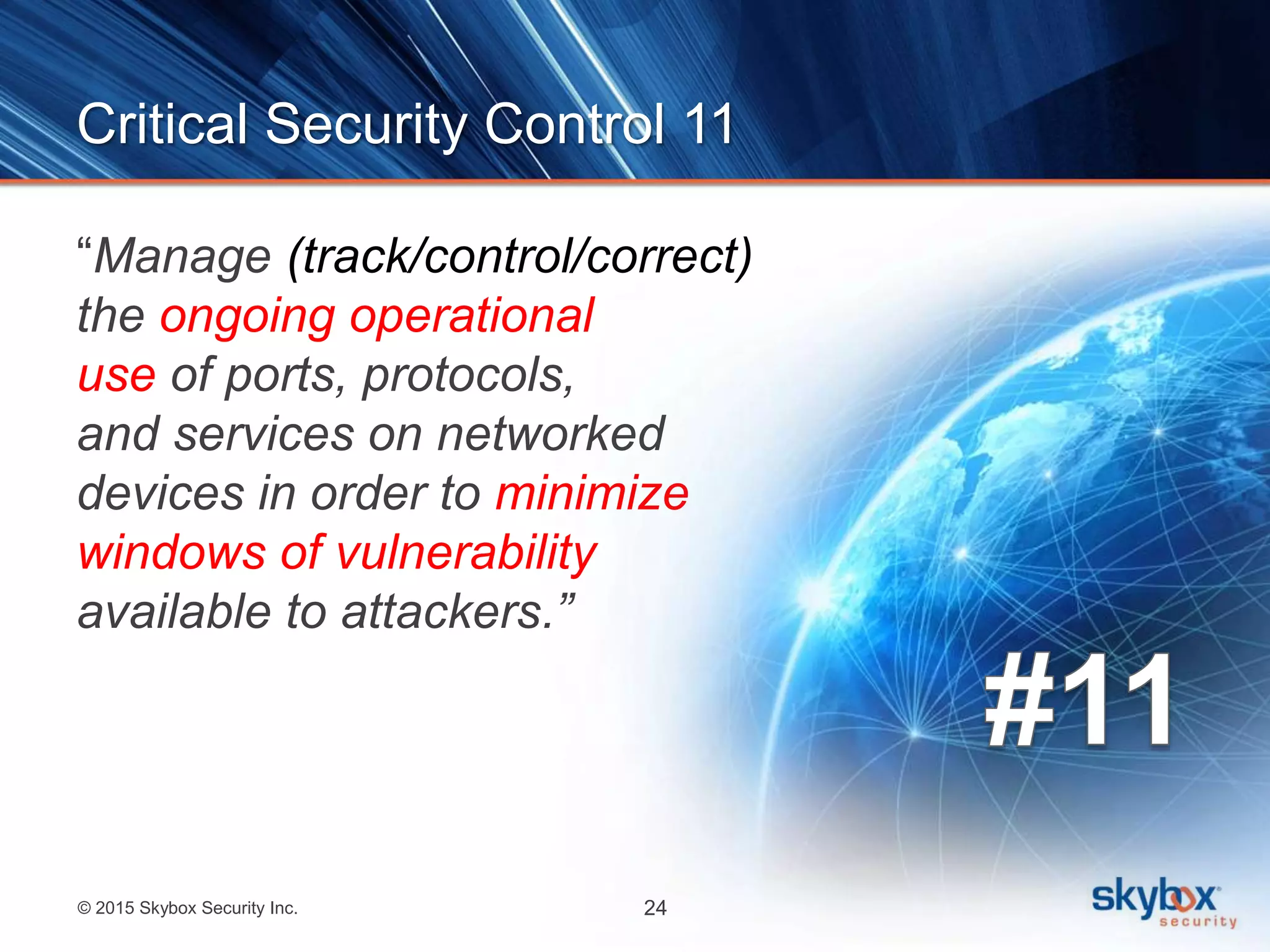 © 2015 Skybox Security Inc. 24
Critical Security Control 11
“Manage (track/control/correct)
the ongoing operational
use of ports, protocols,
and services on networked
devices in order to minimize
windows of vulnerability
available to attackers.”
 