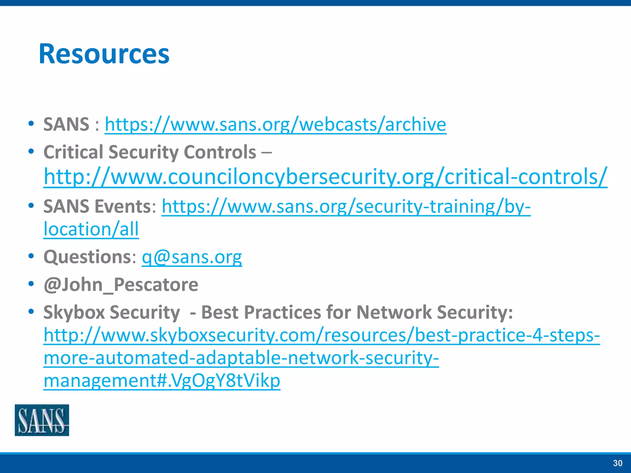 30
Resources
• SANS : https://www.sans.org/webcasts/archive
• Critical Security Controls –
http://www.counciloncybersecurity.org/critical-controls/
• SANS Events: https://www.sans.org/security-training/by-
location/all
• Questions: q@sans.org
• @John_Pescatore
• Skybox Security - Best Practices for Network Security:
http://www.skyboxsecurity.com/resources/best-practice-4-steps-
more-automated-adaptable-network-security-
management#.VgOgY8tVikp
 