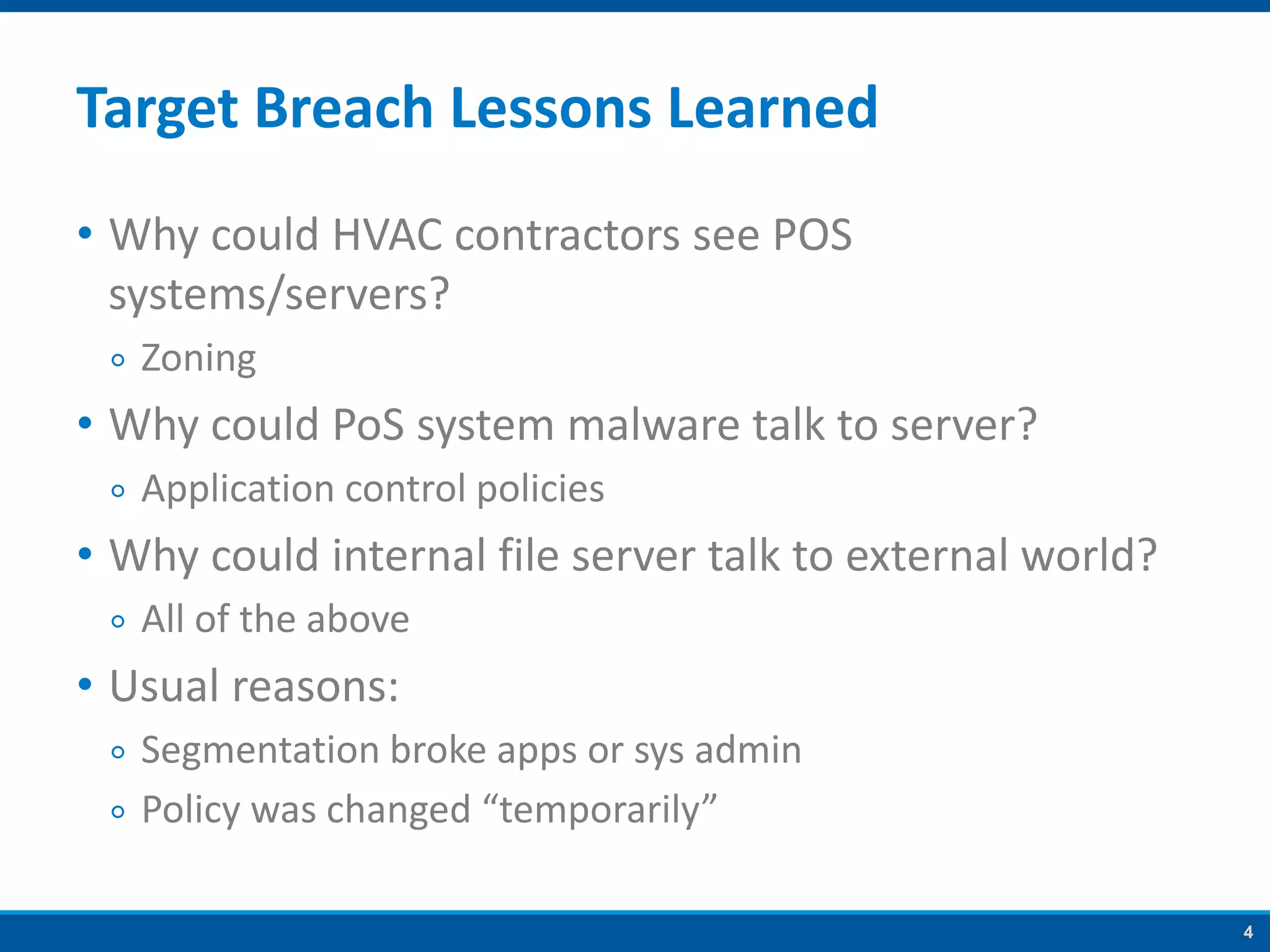 4
Target Breach Lessons Learned
• Why could HVAC contractors see POS
systems/servers?
￮ Zoning
• Why could PoS system malware talk to server?
￮ Application control policies
• Why could internal file server talk to external world?
￮ All of the above
• Usual reasons:
￮ Segmentation broke apps or sys admin
￮ Policy was changed “temporarily”
 