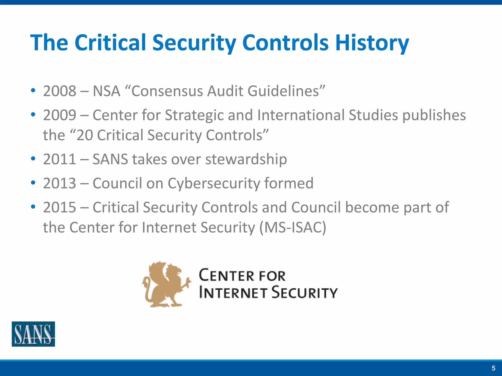 5
The Critical Security Controls History
• 2008 – NSA “Consensus Audit Guidelines”
• 2009 – Center for Strategic and International Studies publishes
the “20 Critical Security Controls”
• 2011 – SANS takes over stewardship
• 2013 – Council on Cybersecurity formed
• 2015 – Critical Security Controls and Council become part of
the Center for Internet Security (MS-ISAC)
 