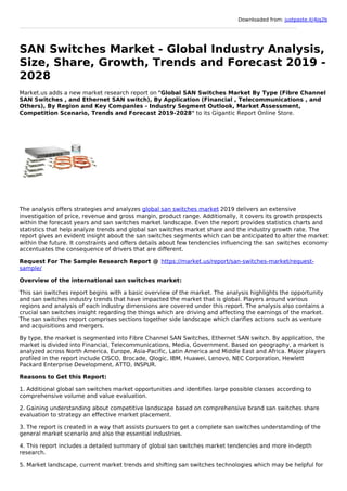 Downloaded from: justpaste.it/4jq2b
SAN Switches Market - Global Industry Analysis,
Size, Share, Growth, Trends and Forecast 2019 -
2028
Market.us adds a new market research report on "Global SAN Switches Market By Type (Fibre Channel
SAN Switches , and Ethernet SAN switch), By Application (Financial , Telecommunications , and
Others), By Region and Key Companies - Industry Segment Outlook, Market Assessment,
Competition Scenario, Trends and Forecast 2019-2028" to its Gigantic Report Online Store.
The analysis offers strategies and analyzes global san switches market 2019 delivers an extensive
investigation of price, revenue and gross margin, product range. Additionally, it covers its growth prospects
within the forecast years and san switches market landscape. Even the report provides statistics charts and
statistics that help analyze trends and global san switches market share and the industry growth rate. The
report gives an evident insight about the san switches segments which can be anticipated to alter the market
within the future. It constraints and offers details about few tendencies influencing the san switches economy
accentuates the consequence of drivers that are different.
Request For The Sample Research Report @ https://market.us/report/san-switches-market/request-
sample/
Overview of the international san switches market:
This san switches report begins with a basic overview of the market. The analysis highlights the opportunity
and san switches industry trends that have impacted the market that is global. Players around various
regions and analysis of each industry dimensions are covered under this report. The analysis also contains a
crucial san switches insight regarding the things which are driving and affecting the earnings of the market.
The san switches report comprises sections together side landscape which clarifies actions such as venture
and acquisitions and mergers.
By type, the market is segmented into Fibre Channel SAN Switches, Ethernet SAN switch. By application, the
market is divided into Financial, Telecommunications, Media, Government. Based on geography, a market is
analyzed across North America, Europe, Asia-Pacific, Latin America and Middle East and Africa. Major players
profiled in the report include CISCO, Brocade, Qlogic, IBM, Huawei, Lenovo, NEC Corporation, Hewlett
Packard Enterprise Development, ATTO, INSPUR.
Reasons to Get this Report:
1. Additional global san switches market opportunities and identifies large possible classes according to
comprehensive volume and value evaluation.
2. Gaining understanding about competitive landscape based on comprehensive brand san switches share
evaluation to strategy an effective market placement.
3. The report is created in a way that assists pursuers to get a complete san switches understanding of the
general market scenario and also the essential industries.
4. This report includes a detailed summary of global san switches market tendencies and more in-depth
research.
5. Market landscape, current market trends and shifting san switches technologies which may be helpful for
 