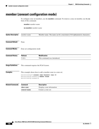 188
Cisco Nexus 7000 Series NX-OS SAN Switching Command Reference
OL-25169-04
Chapter 1 SAN Switching Commands
member (zoneset configuration mode)
member (zoneset configuration mode)
To configure zone set members, use the member command. To remove a zone set member, use the no
form of this command.
member member-name
no member member-name
Syntax Description
Command Default None
Command Modes Zone set configuration mode
Command History
Usage Guidelines This command requires the FCoE license.
Examples This example shows how to add a member zone to a zone set:
switch(config)# zoneset name Zoneset1 vsan 10
switch(config-zoneset)# member ZoneA
switch(config-zoneset)#
Related Commands
member-name Member name. The name can be a maximum of 64 alphanumeric characters.
Release Modification
5.2(1) This command was introduced.
Command Description
show zone Displays zone information.
zoneset name Creates a zone set.
 