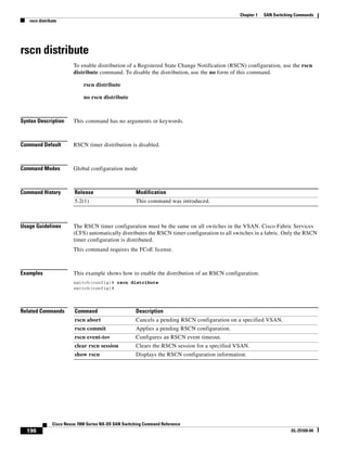196
Cisco Nexus 7000 Series NX-OS SAN Switching Command Reference
OL-25169-04
Chapter 1 SAN Switching Commands
rscn distribute
rscn distribute
To enable distribution of a Registered State Change Notification (RSCN) configuration, use the rscn
distribute command. To disable the distribution, use the no form of this command.
rscn distribute
no rscn distribute
Syntax Description This command has no arguments or keywords.
Command Default RSCN timer distribution is disabled.
Command Modes Global configuration mode
Command History
Usage Guidelines The RSCN timer configuration must be the same on all switches in the VSAN. Cisco Fabric Services
(CFS) automatically distributes the RSCN timer configuration to all switches in a fabric. Only the RSCN
timer configuration is distributed.
This command requires the FCoE license.
Examples This example shows how to enable the distribution of an RSCN configuration:
switch(config)# rscn distribute
switch(config)#
Related Commands
Release Modification
5.2(1) This command was introduced.
Command Description
rscn abort Cancels a pending RSCN configuration on a specified VSAN.
rscn commit Applies a pending RSCN configuration.
rscn event-tov Configures an RSCN event timeout.
clear rscn session Clears the RSCN session for a specified VSAN.
show rscn Displays the RSCN configuration information.
 
