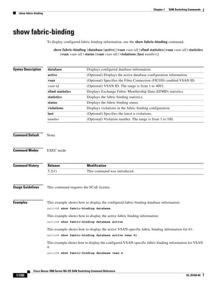 1100
Cisco Nexus 7000 Series NX-OS SAN Switching Command Reference
OL-25169-04
Chapter 1 SAN Switching Commands
show fabric-binding
show fabric-binding
To display configured fabric binding information, use the show fabric-binding command.
show fabric-binding {database [active] [vsan vsan-id] | efmd statistics [vsan vsan-id] | statistics
[vsan vsan-id] | status [vsan vsan-id] | violations [last number]}
Syntax Description
Command Default None
Command Modes EXEC mode
Command History
Usage Guidelines This command requires the FCoE license.
Examples This example shows how to display the configured fabric binding database information:
switch# show fabric-binding database
This example shows how to display the active fabric binding information:
switch# show fabric-binding database active
This example shows how to display the active VSAN-specific fabric binding information for 61:
switch# show fabric-binding database active vsan 61
This example shows how to display the configured VSAN-specific fabric binding information for VSAN
4:
switch# show fabric-binding database vsan 4
database Displays configured database information.
active (Optional) Displays the active database configuration information.
vsan (Optional) Specifies the Fibre Connection (FICON) enabled VSAN ID.
vsan-id (Optional) VSAN ID. The range is from 1 to 4093.
efmd statistics Displays Exchange Fabric Membership Data (EFMD) statistics.
statistics Displays the fabric binding statistics.
status Displays the fabric binding status.
violations Displays violations in the fabric binding configuration.
last (Optional) Specifies the latest n violations.
number (Optional) Violation number. The range is from 1 to 100.
Release Modification
5.2(1) This command was introduced.
 