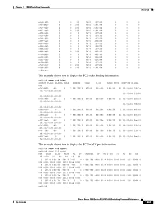1103
Cisco Nexus 7000 Series NX-OS SAN Switching Command Reference
OL-25169-04
Chapter 1 SAN Switching Commands
show fc2
ebcb14f0 2 0 20 7482 107520 0 0 0
e7c7d920 5 0 200 7482 4194304 0 0 0
e7c7f240 4 0 200 7482 4194304 0 0 0
e8073aa0 3 0 200 7482 4194304 0 0 0
e9526180 3 0 0 7475 107520 0 0 0
e7c40c90 3 0 0 7475 107520 0 0 0
e7c41d50 3 0 0 7475 107520 0 0 0
e9097aa0 3 0 0 7475 256000 0 0 0
eb57ee10 3 0 0 7475 107520 0 0 0
e99b3240 3 0 0 7478 131072 0 0 0
e99b2e10 3 0 0 7478 107520 0 0 0
e99b3aa0 4 0 200 7476 860160 0 0 0
e7c9d4f0 3 0 0 7476 860160 0 0 0
eb526180 3 0 0 7458 524288 0 0 0
eb527240 3 0 0 7458 524288 0 0 0
ec0b8860 3 0 0 7458 107520 0 0 0
e7c850c0 3 0 200 7455 107520 0 0 0
e7c854f0 4 0 200 7455 4194304 0 0 0
--More--
This example shows how to display the FC2 socket binding information:
switch# show fc2 bind
SOCKET FLAGS NLEVEL RULE SINDEX VSAN D_ID MASK TYPE SUBTYPE M_VAL
UES
e7c7d920 60 1 7 ffffffff 65535 fffc00 ffff00 22 05:01:00 79:7a
:7b:7c:7d:00:00:00
01:01:08 01:00
:00:00:00:00:00:00
e7c429e0 20 1 7 ffffffff 65535 fffc00 ffff00 22 02:01:00 1c:1e
:00:00:00:00:00:00
01:01:04 79:00
:00:00:00:00:00:00
e68090c0 0 0 7 ffffffff 65535 fffffe ffffff 1 01:01:00 90:00
:00:00:00:00:00:00
e680baa0 0 0 7 ffffffff 65535 fffffd ffffff 22 01:01:00 40:00
:00:00:00:00:00:00
e8073aa0 40 0 7 ffffffff 65535 fffffa ffffff 20 01:02:04 fa:03
:25:26:70:78:00:00
e7c7d920 40 0 7 ffffffff 65535 fffc00 ffff00 22 06:01:00 23:24
:25:26:70:78:00:00
e7c7f240 40 0 7 ffffffff 65535 fffffd ffffff 22 03:01:00 22:70
:34:00:00:00:00:00
e9097aa0 0 0 7 ffffffff 65535 fffc00 ffff00 20 02:02:04 fa:01
:fa:00:00:00:00:00
This example shows how to display the FC2 local N port information:
switch# show fc2 nport
switch# show fc2 nport
REF VSAN D_ID MASK FL ST IFINDEX CF TC 2-SO IC RC RS CS
EE 3-SO IC RC RS CS EE
1 65535 fffffe ffffff 2003 0 ffffffff c800 0128 8000 0000 0000 2112 0064 0
008 8000 0000 0000 2112 0064 0000
4 65535 fffc00 ffff00 98b 0 ffffffff 8800 0128 8000 0000 0000 2112 0064 0
008 8000 0000 0000 2112 0064 0000
1 65535 fffffd ffffff 3 0 ffffffff c800 0128 8000 0000 0000 2112 0064 0
008 8000 0000 0000 2112 0064 0000
2 65535 fffffa ffffff 3 0 ffffffff c800 0128 8000 0000 0000 2112 0064 0
008 8000 0000 0000 2112 0064 0000
1 65535 fffffc ffffff 3 0 ffffffff c800 0128 8000 0000 0000 2112 0064 0
008 8000 0000 0000 2112 0064 0000
switch#
 
