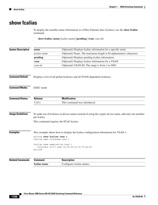 1106
Cisco Nexus 7000 Series NX-OS SAN Switching Command Reference
OL-25169-04
Chapter 1 SAN Switching Commands
show fcalias
show fcalias
To display the member name information in a Fibre Channel alias (fcalias), use the show fcalias
command.
show fcalias [name fcalias-name] [pending] [vsan vsan-id]
Syntax Description
Command Default Displays a list of all global fcaliases and all VSAN-dependent fcaliases.
Command Modes EXEC mode
Command History
Usage Guidelines To make use of fcaliases as device names instead of using the cryptic device name, add only one member
per fcalias.
This command requires the FCoE license.
Examples This example shows how to display the fcalias configuration information for VSAN 1:
switch# show fcalias vsan 1
fcalias name aliasname vsan 1
fcalias name samplealias vsan 1
interface fc3/1 swwn 20:00:00:22:55:79:a4:80
switch#
Related Commands
name (Optional) Displays fcalias information for a specific name.
fcalias-name (Optional) Name. The maximum length is 64 alphanumeric characters.
pending (Optional) Displays pending fcalias information.
vsan (Optional) Displays fcalias information for a VSAN.
vsan-id (Optional) VSAN ID. The range is from 1 to 4093.
Release Modification
5.2(1) This command was introduced.
Command Description
fcalias name Configures fcalias names.
 