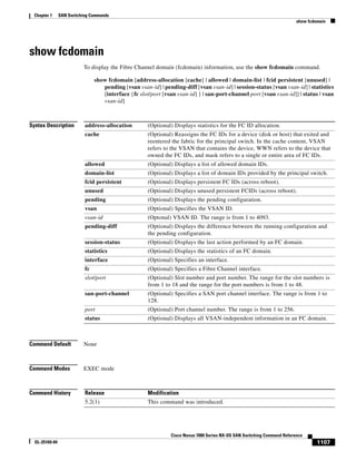 1107
Cisco Nexus 7000 Series NX-OS SAN Switching Command Reference
OL-25169-04
Chapter 1 SAN Switching Commands
show fcdomain
show fcdomain
To display the Fibre Channel domain (fcdomain) information, use the show fcdomain command.
show fcdomain [address-allocation [cache] | allowed | domain-list | fcid persistent [unused] |
pending [vsan vsan-id] | pending-diff [vsan vsan-id] | session-status [vsan vsan-id] | statistics
[interface {fc slot/port [vsan vsan-id] } | san-port-channel port [vsan vsan-id]] | status | vsan
vsan-id]
Syntax Description
Command Default None
Command Modes EXEC mode
Command History
address-allocation (Optional) Displays statistics for the FC ID allocation.
cache (Optional) Reassigns the FC IDs for a device (disk or host) that exited and
reentered the fabric for the principal switch. In the cache content, VSAN
refers to the VSAN that contains the device, WWN refers to the device that
owned the FC IDs, and mask refers to a single or entire area of FC IDs.
allowed (Optional) Displays a list of allowed domain IDs.
domain-list (Optional) Displays a list of domain IDs provided by the principal switch.
fcid persistent (Optional) Displays persistent FC IDs (across reboot).
unused (Optional) Displays unused persistent FCIDs (across reboot).
pending (Optional) Displays the pending configuration.
vsan (Optional) Specifies the VSAN ID.
vsan-id (Optonal) VSAN ID. The range is from 1 to 4093.
pending-diff (Optional) Displays the difference between the running configuration and
the pending configuration.
session-status (Optional) Displays the last action performed by an FC domain.
statistics (Optional) Displays the statistics of an FC domain.
interface (Optional) Specifies an interface.
fc (Optional) Specifies a Fibre Channel interface.
slot/port (Optional) Slot number and port number. The range for the slot numbers is
from 1 to 18 and the range for the port numbers is from 1 to 48.
san-port-channel (Optional) Specifies a SAN port channel interface. The range is from 1 to
128.
port (Optional) Port channel number. The range is from 1 to 256.
status (Optional) Displays all VSAN-independent information in an FC domain.
Release Modification
5.2(1) This command was introduced.
 