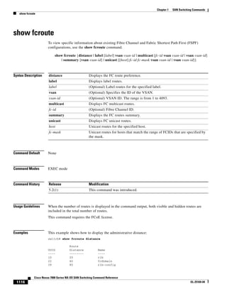 1116
Cisco Nexus 7000 Series NX-OS SAN Switching Command Reference
OL-25169-04
Chapter 1 SAN Switching Commands
show fcroute
show fcroute
To view specific information about existing Fibre Channel and Fabric Shortest Path First (FSPF)
configurations, use the show fcroute command.
show fcroute {distance | label [label] vsan vsan-id | multicast [fc-id vsan vsan-id | vsan vsan-id]
| summary [vsan vsan-id] | unicast [[host] fc-id fc-mask vsan vsan-id | vsan vsan-id]}
Syntax Description
Command Default None
Command Modes EXEC mode
Command History
Usage Guidelines When the number of routes is displayed in the command output, both visible and hidden routes are
included in the total number of routes.
This command requires the FCoE license.
Examples This example shows how to display the administrative distance:
switch# show fcroute distance
Route
UUID Distance Name
---- -------- ----
10 20 rib
22 40 fcdomain
39 80 rib-config
distance Displays the FC route preference.
label Displays label routes.
label (Optional) Label routes for the specified label.
vsan (Optional) Specifies the ID of the VSAN.
vsan-id (Optional) VSAN ID. The range is from 1 to 4093.
multicast Displays FC multicast routes.
fc-id (Optional) Fibre Channel ID.
summary Displays the FC routes summary.
unicast Displays FC unicast routes.
host Unicast routes for the specified host.
fc-mask Unicast routes for hosts that match the range of FCIDs that are specified by
the mask.
Release Modification
5.2(1) This command was introduced.
 